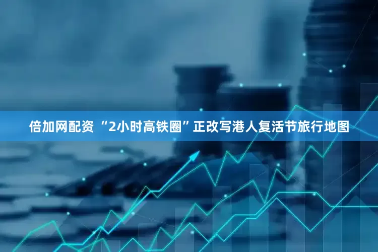 倍加网配资 “2小时高铁圈”正改写港人复活节旅行地图