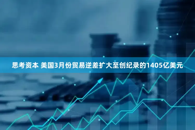 思考资本 美国3月份贸易逆差扩大至创纪录的1405亿美元