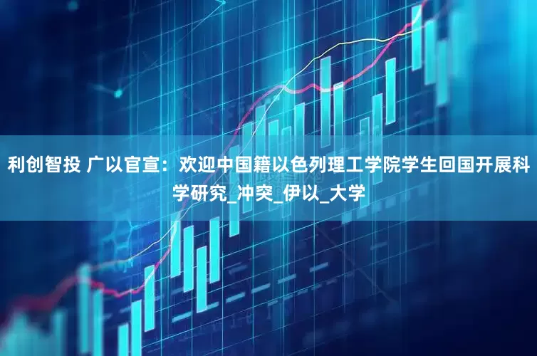 利创智投 广以官宣：欢迎中国籍以色列理工学院学生回国开展科学研究_冲突_伊以_大学