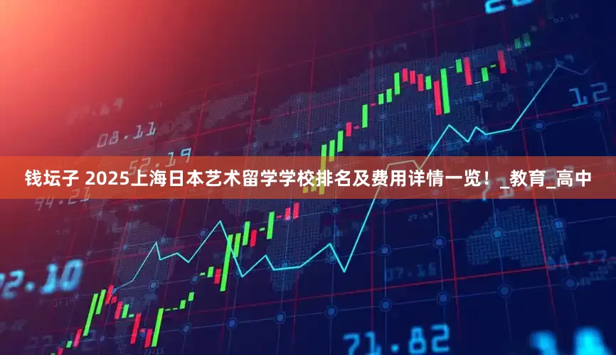 钱坛子 2025上海日本艺术留学学校排名及费用详情一览！_教育_高中