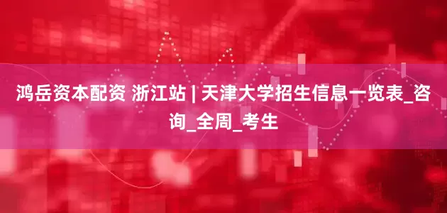 鸿岳资本配资 浙江站 | 天津大学招生信息一览表_咨询_全周_考生