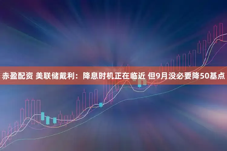 赤盈配资 美联储戴利：降息时机正在临近 但9月没必要降50基点