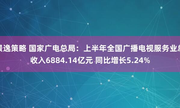 景逸策略 国家广电总局：上半年全国广播电视服务业总收入6884.14亿元 同比增长5.24%