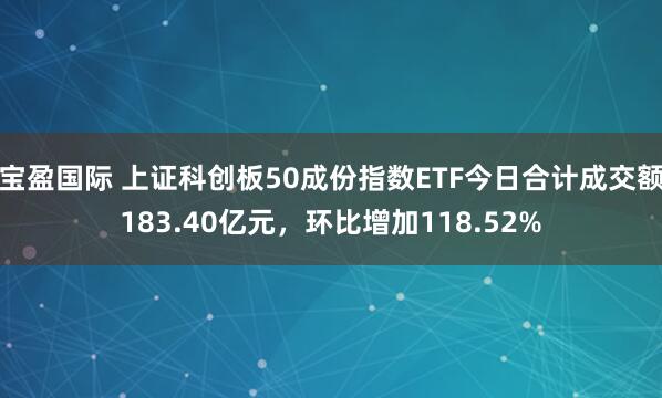 宝盈国际 上证科创板50成份指数ETF今日合计成交额183.40亿元，环比增加118.52%