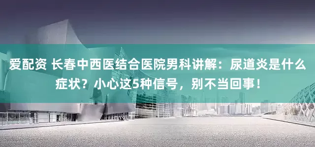 爱配资 长春中西医结合医院男科讲解：尿道炎是什么症状？小心这5种信号，别不当回事！
