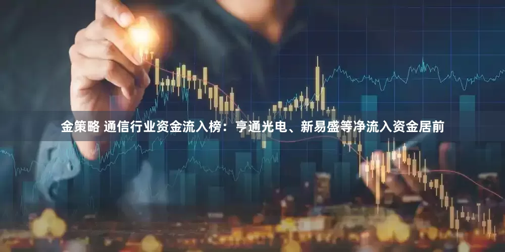金策略 通信行业资金流入榜：亨通光电、新易盛等净流入资金居前